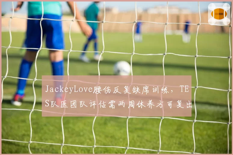 JackeyLove腰伤反复缺席训练，TES队医团队评估需两周休养方可复出