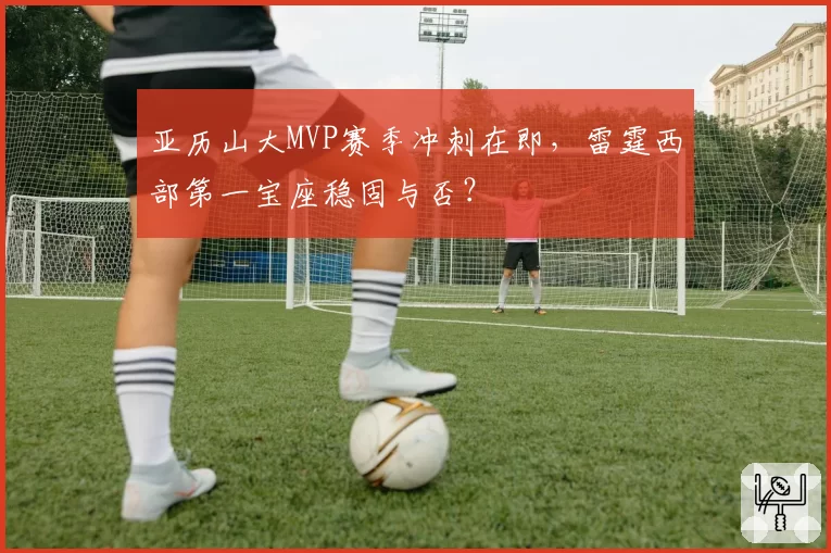 亚历山大MVP赛季冲刺在即，雷霆西部第一宝座稳固与否？