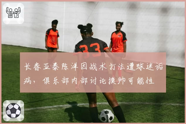 长春亚泰陈洋因战术打法遭球迷诟病，俱乐部内部讨论换帅可能性