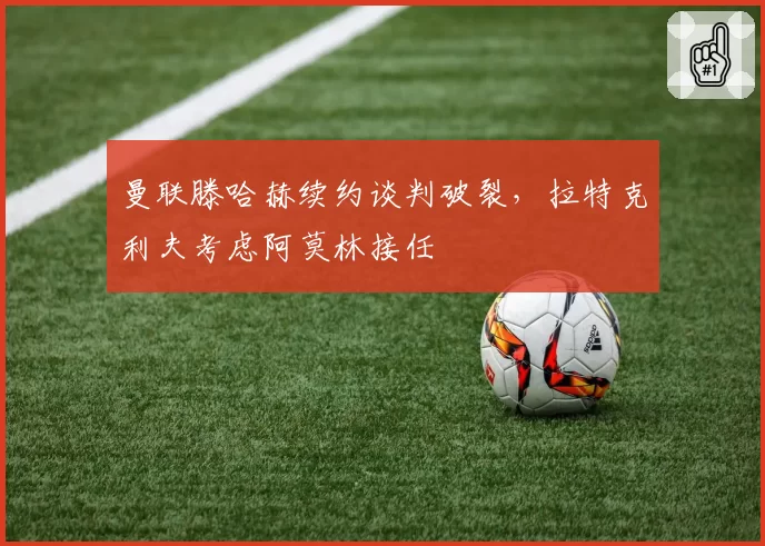曼联滕哈赫续约谈判破裂，拉特克利夫考虑阿莫林接任