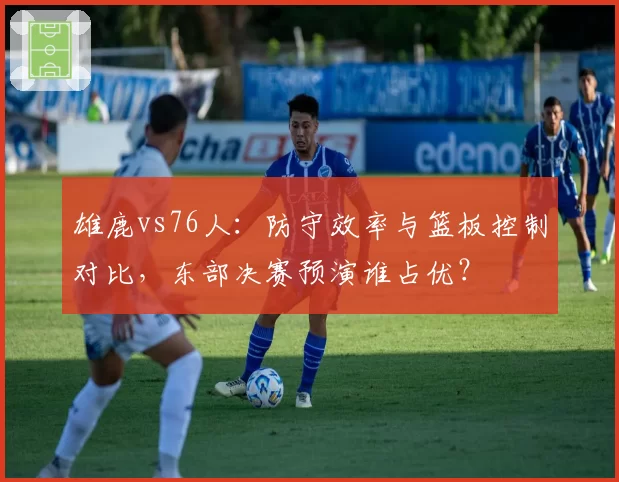 雄鹿vs76人：防守效率与篮板控制对比，东部决赛预演谁占优？