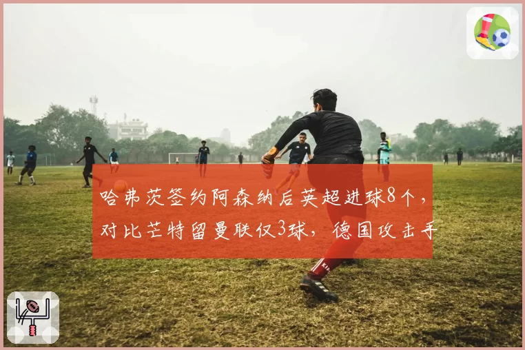 哈弗茨签约阿森纳后英超进球8个,对比芒特留曼联仅3球,德国攻击手适应性完胜