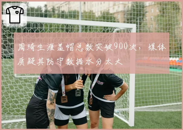 周琦生涯盖帽总数突破900次,媒体质疑其防守数据水分太大