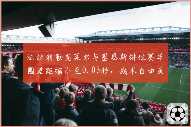 法拉利勒克莱尔与塞恩斯排位赛单圈差距缩小至0.03秒，战术自由度大增