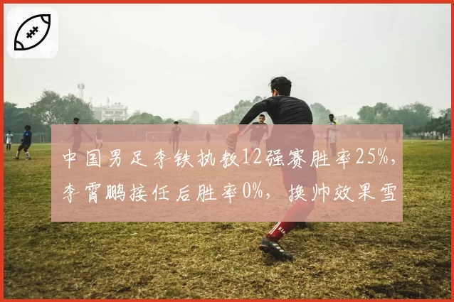 中国男足李铁执教12强赛胜率25%，李霄鹏接任后胜率0%，换帅效果雪上加霜