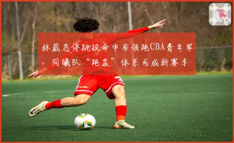 林葳急停跳投命中率领跑CBA青年军，同曦队“跑轰”体系或成新赛季黑马
