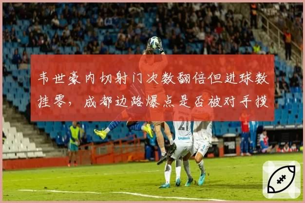 韦世豪内切射门次数翻倍但进球数挂零，成都边路爆点是否被对手摸透？