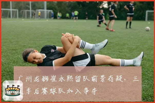 广州龙狮崔永熙留队前景存疑，三支季后赛球队加入争夺