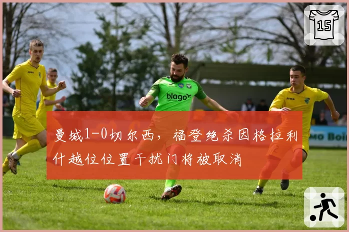 曼城1-0切尔西，福登绝杀因格拉利什越位位置干扰门将被取消