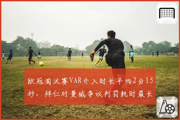 欧冠淘汰赛VAR介入时长平均2分15秒,拜仁对曼城争议判罚耗时最长