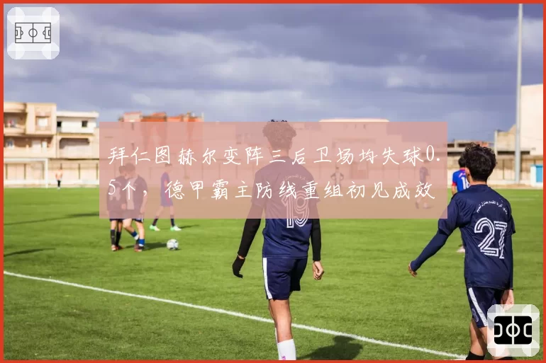 拜仁图赫尔变阵三后卫场均失球0.5个,德甲霸主防线重组初见成效