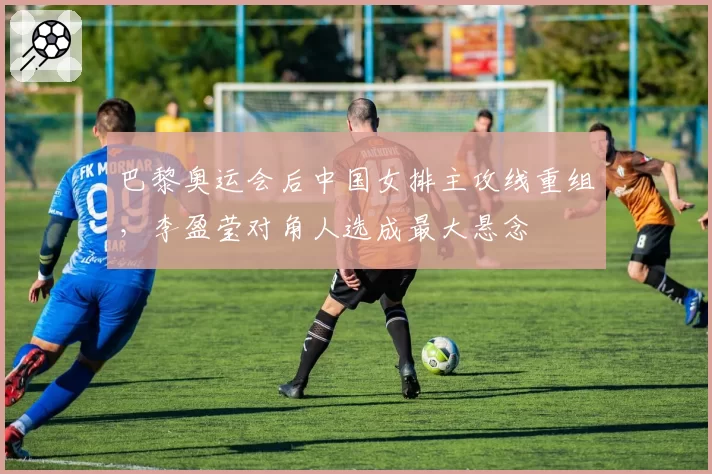 巴黎奥运会后中国女排主攻线重组，李盈莹对角人选成最大悬念