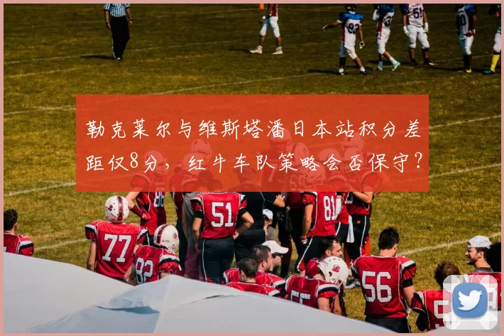 勒克莱尔与维斯塔潘日本站积分差距仅8分，红牛车队策略会否保守？