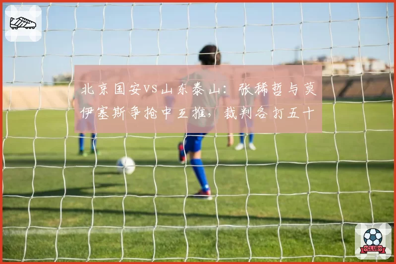 北京国安vs山东泰山:张稀哲与莫伊塞斯争抢中互推,裁判各打五十大板难平息