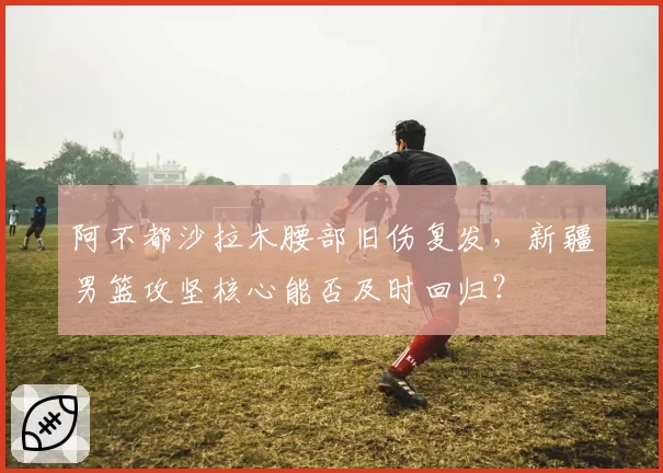 阿不都沙拉木腰部旧伤复发，新疆男篮攻坚核心能否及时回归？