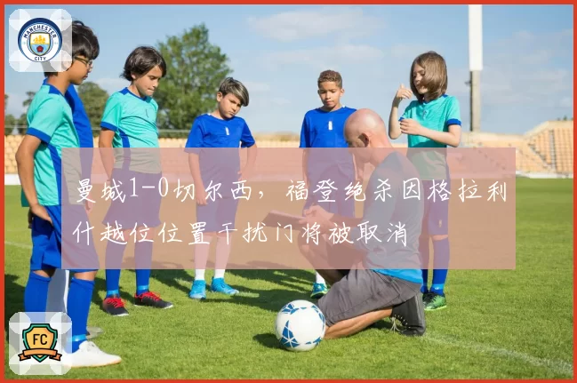 曼城1-0切尔西,福登绝杀因格拉利什越位位置干扰门将被取消