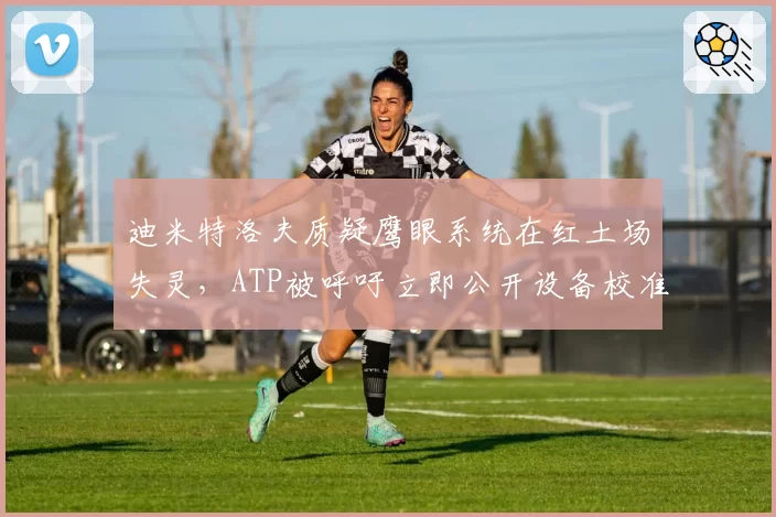 迪米特洛夫质疑鹰眼系统在红土场失灵，ATP被呼吁立即公开设备校准报告