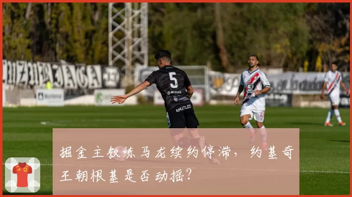 掘金主教练马龙续约停滞，约基奇王朝根基是否动摇？