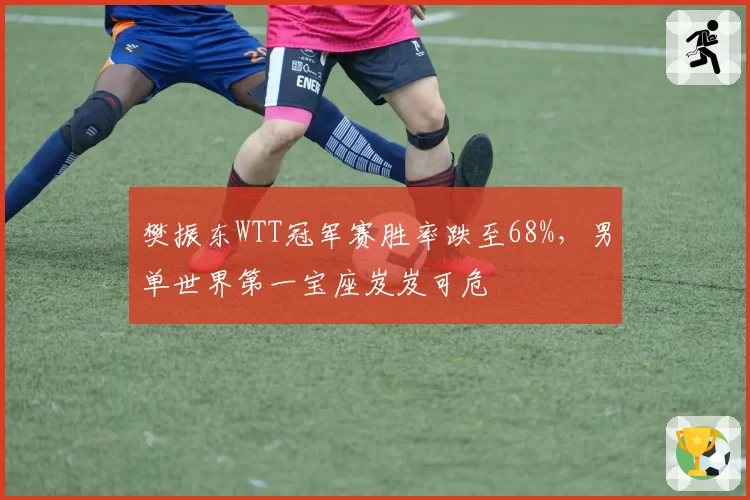 樊振东WTT冠军赛胜率跌至68%，男单世界第一宝座岌岌可危