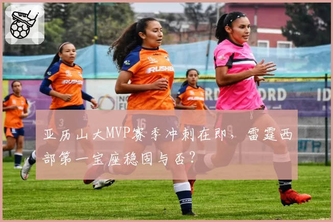 亚历山大MVP赛季冲刺在即，雷霆西部第一宝座稳固与否？