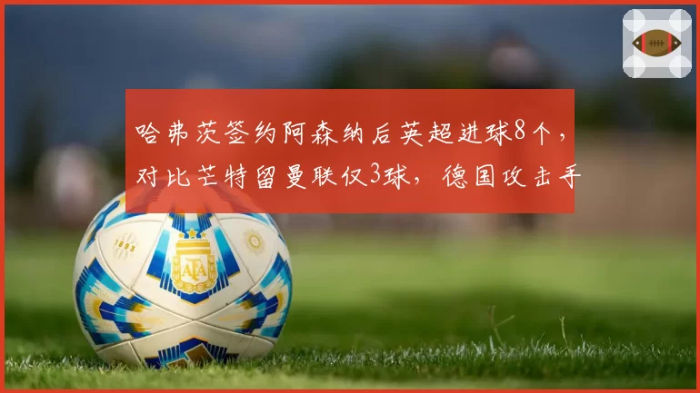 哈弗茨签约阿森纳后英超进球8个，对比芒特留曼联仅3球，德国攻击手适应性完胜