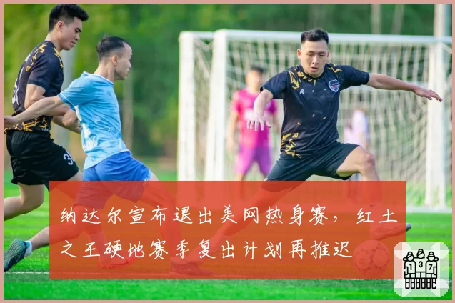 纳达尔宣布退出美网热身赛,红土之王硬地赛季复出计划再推迟