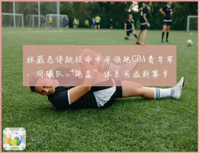 林葳急停跳投命中率领跑CBA青年军，同曦队“跑轰”体系或成新赛季黑马