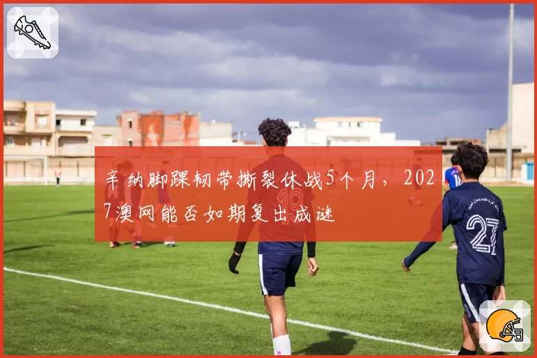 辛纳脚踝韧带撕裂休战5个月,2027澳网能否如期复出成谜