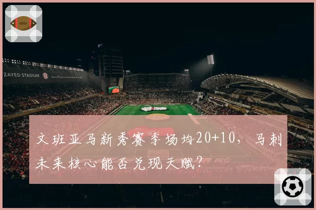 文班亚马新秀赛季场均20+10，马刺未来核心能否兑现天赋？
