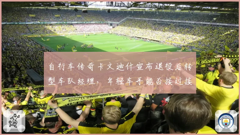 自行车传奇卡文迪什宣布退役后转型车队经理，年轻车手能否接过接力棒？