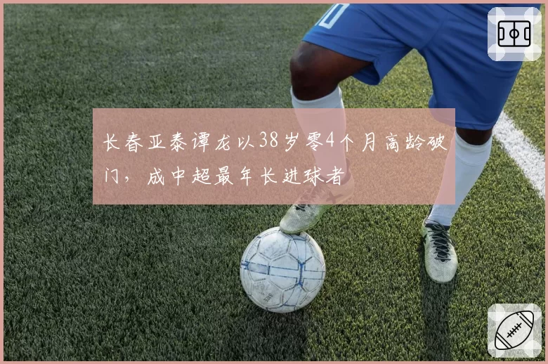 长春亚泰谭龙以38岁零4个月高龄破门,成中超最年长进球者