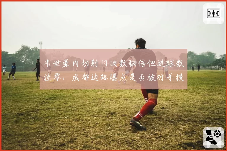 韦世豪内切射门次数翻倍但进球数挂零,成都边路爆点是否被对手摸透?