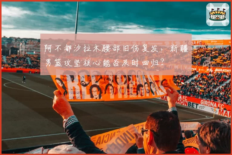 阿不都沙拉木腰部旧伤复发，新疆男篮攻坚核心能否及时回归？