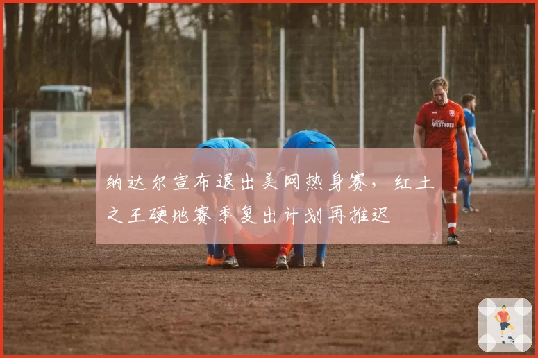 纳达尔宣布退出美网热身赛,红土之王硬地赛季复出计划再推迟