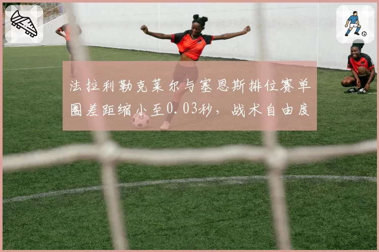 法拉利勒克莱尔与塞恩斯排位赛单圈差距缩小至0.03秒,战术自由度大增