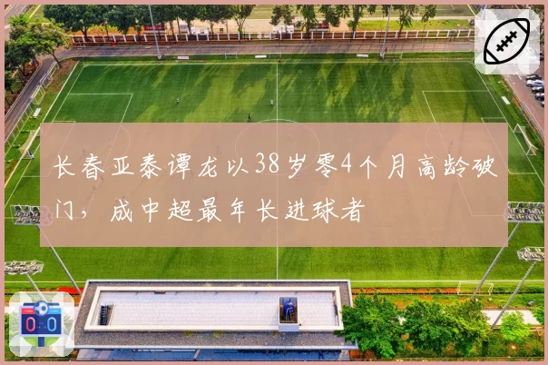 长春亚泰谭龙以38岁零4个月高龄破门,成中超最年长进球者