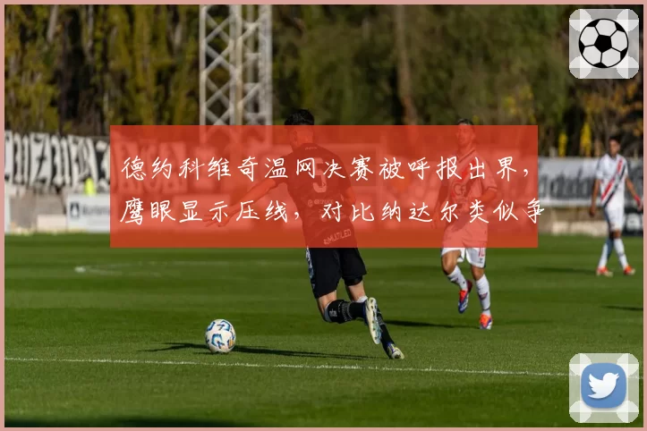 德约科维奇温网决赛被呼报出界,鹰眼显示压线,对比纳达尔类似争议不挑战