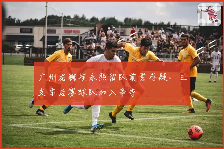 广州龙狮崔永熙留队前景存疑，三支季后赛球队加入争夺