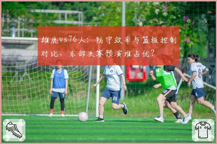雄鹿vs76人：防守效率与篮板控制对比，东部决赛预演谁占优？