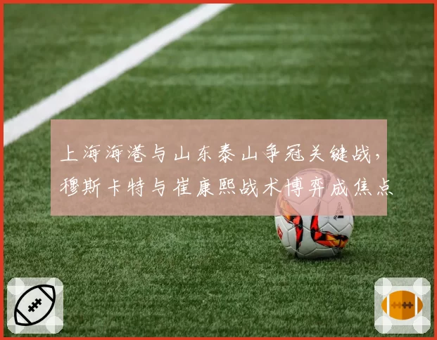 上海海港与山东泰山争冠关键战，穆斯卡特与崔康熙战术博弈成焦点